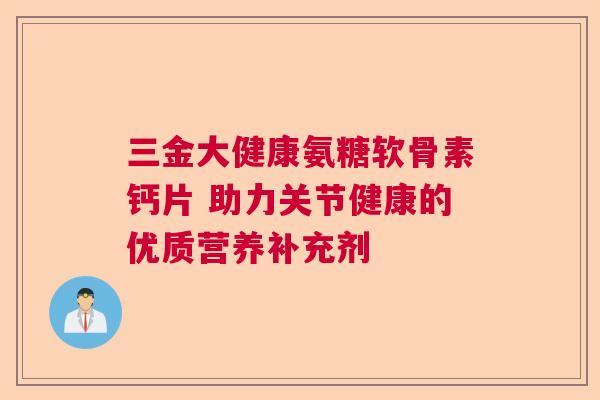 三金大健康氨糖软骨素钙片 助力关节健康的优质营养补充剂 三金大健康氨糖软骨素钙片 助力关节健康的优质营养补充剂