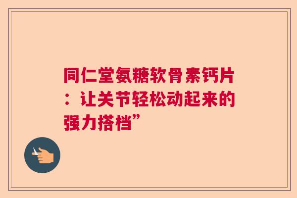 同仁堂氨糖软骨素钙片：让关节轻松动起来的强力搭档”