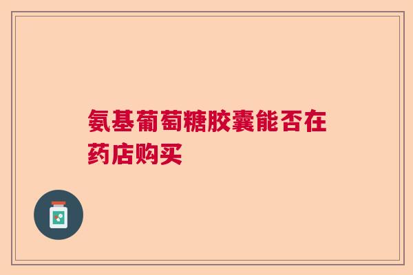 氨基葡萄糖胶囊能否在药店购买 氨基葡萄糖胶囊能否在药店购买