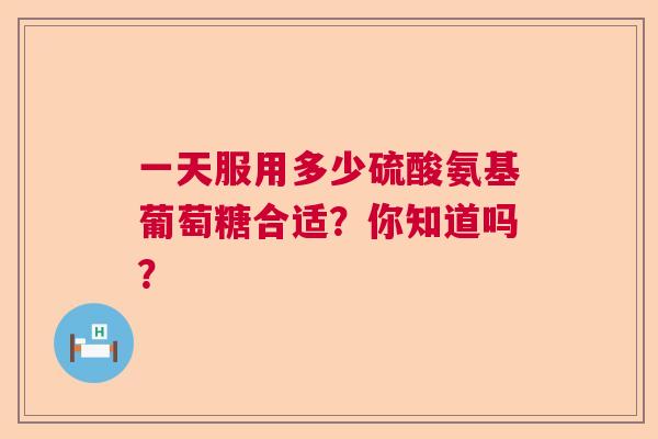 一天服用多少硫酸氨基葡萄糖合适?你知道吗?