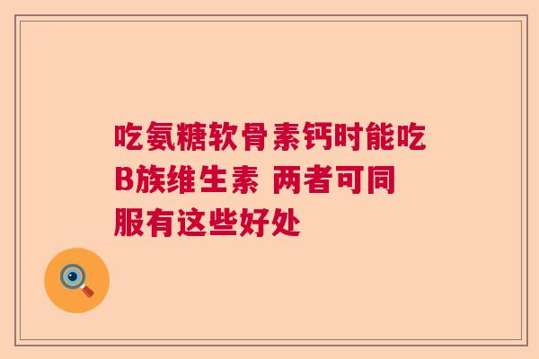 吃氨糖软骨素钙时能吃B族维生素 两者可同服有这些好处