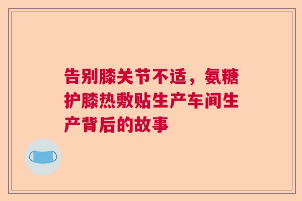 告别膝关节不适,氨糖护膝热敷贴生产车间生产背后的故事 告别膝关节不适,氨糖护膝热敷贴生产车间生产背后的故事