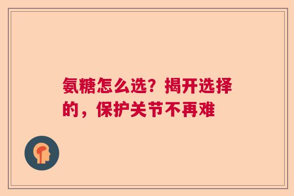 氨糖怎么选?揭开选择的,保护关节不再难