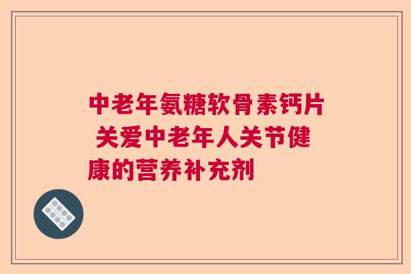 中老年氨糖软骨素钙片 关爱中老年人关节健康的营养补充剂