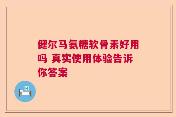 健尔马氨糖软骨素好用吗 真实使用体验告诉你答案 健尔马氨糖软骨素好用吗 真实使用体验告诉你答案