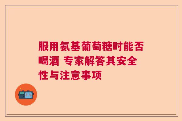 服用氨基葡萄糖时能否喝酒 专家解答其安全性与注意事项