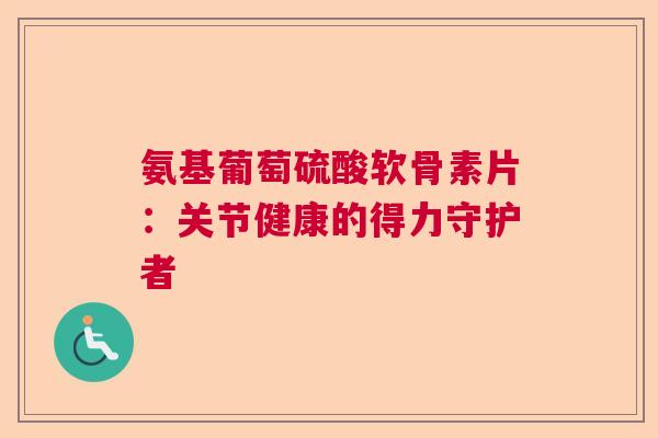 氨基葡萄硫酸软骨素片:关节健康的得力守护者 氨基葡萄硫酸软骨素片:关节健康的得力守护者