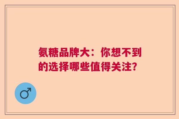 氨糖品牌大：你想不到的选择哪些值得关注？
