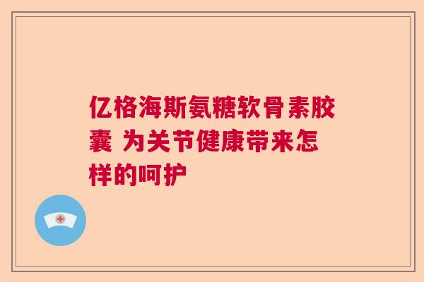 亿格海斯氨糖软骨素胶囊 为关节健康带来怎样的呵护