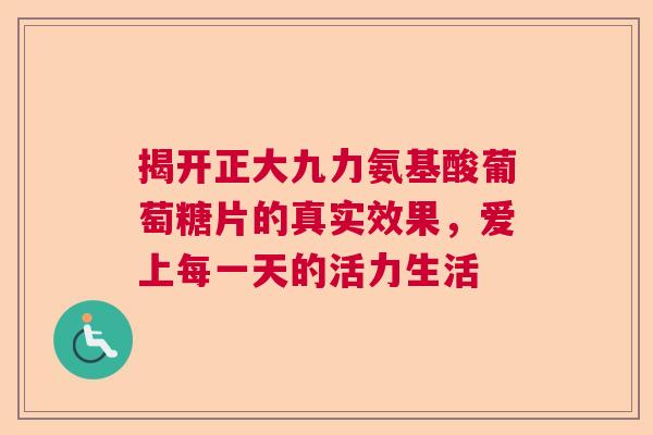 揭开正大九力氨基酸葡萄糖片的真实效果，爱上每一天的活力生活