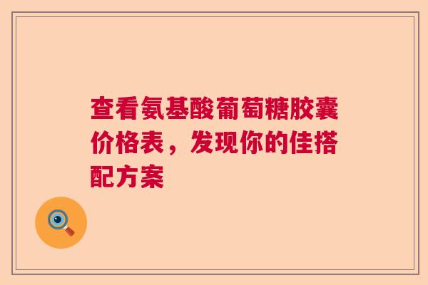 查看氨基酸葡萄糖胶囊价格表，发现你的佳搭配方案