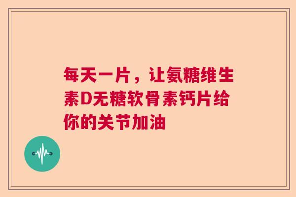 每天一片，让氨糖维生素D无糖软骨素钙片给你的关节加油