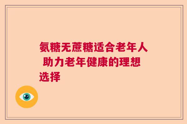 氨糖无蔗糖适合老年人 助力老年健康的理想选择