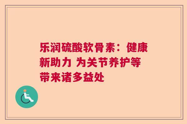 乐润硫酸软骨素：健康新助力 为关节养护等带来诸多益处