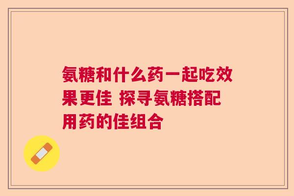 氨糖和什么药一起吃效果更佳 探寻氨糖搭配用药的佳组合