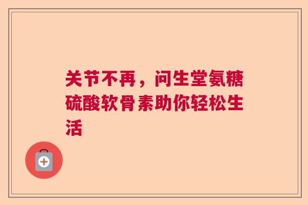 关节不再，问生堂氨糖硫酸软骨素助你轻松生活