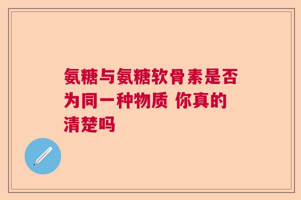 氨糖与氨糖软骨素是否为同一种物质 你真的清楚吗