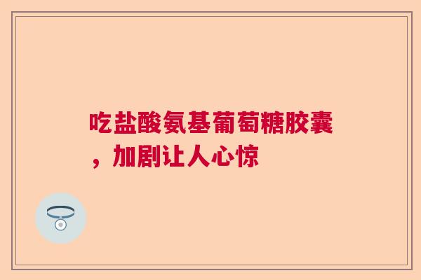 吃盐酸氨基葡萄糖胶囊，加剧让人心惊