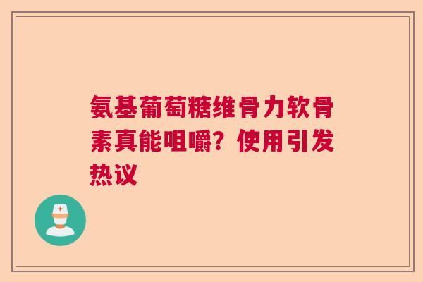 氨基葡萄糖维骨力软骨素真能咀嚼？使用引发热议