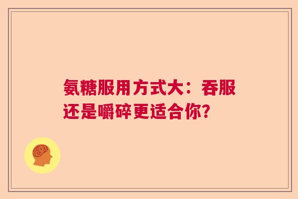 氨糖服用方式大:吞服还是嚼碎更适合你?