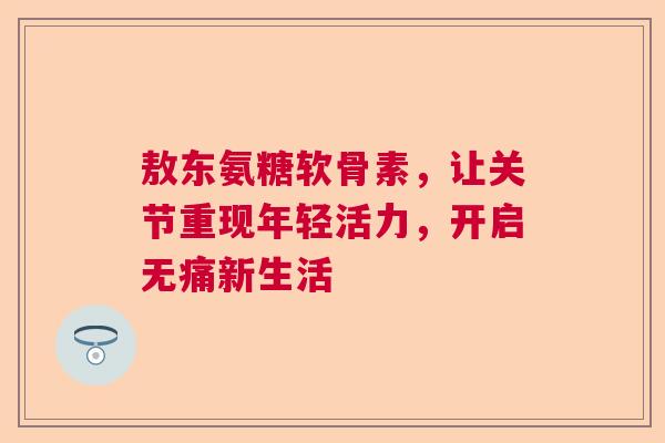 敖东氨糖软骨素，让关节重现年轻活力，开启无痛新生活