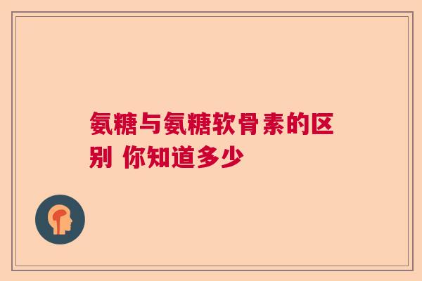 氨糖与氨糖软骨素的区别 你知道多少