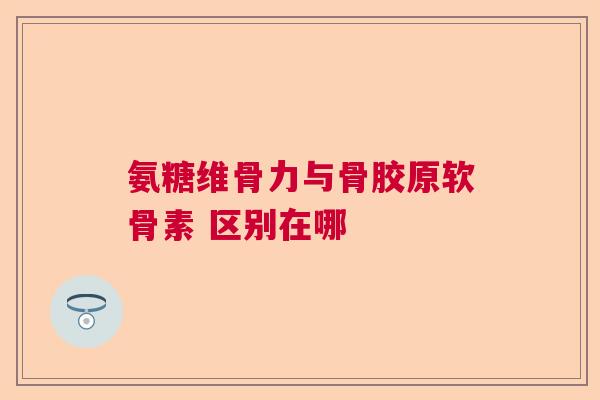 氨糖维骨力与骨胶原软骨素 区别在哪