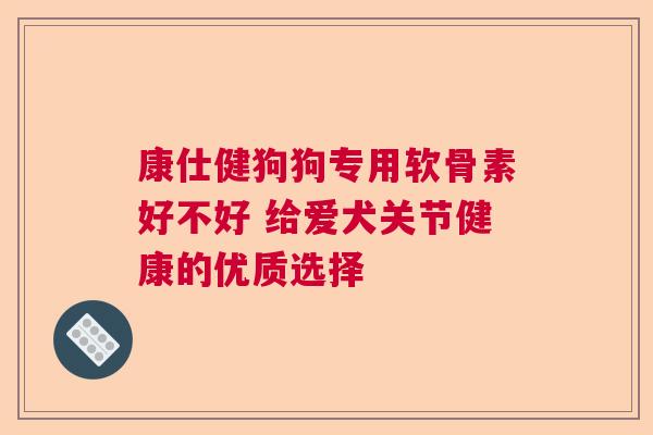 康仕健狗狗专用软骨素好不好 给爱犬关节健康的优质选择