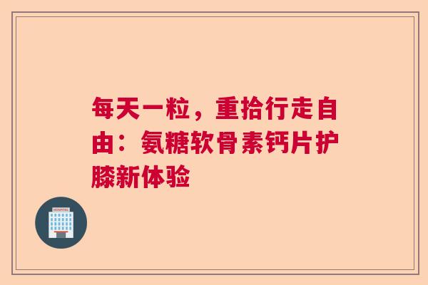 每天一粒，重拾行走自由：氨糖软骨素钙片护膝新体验