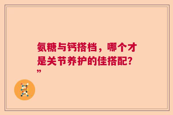 氨糖与钙搭档，哪个才是关节养护的佳搭配？”