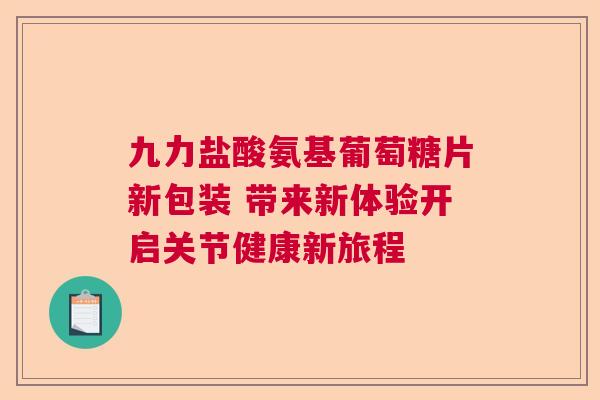 九力盐酸氨基葡萄糖片新包装 带来新体验开启关节健康新旅程