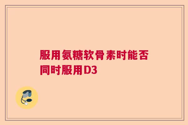 服用氨糖软骨素时能否同时服用D3 服用氨糖软骨素时能否同时服用D3