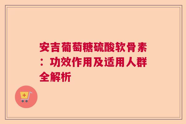 安吉葡萄糖硫酸软骨素：功效作用及适用人群全解析