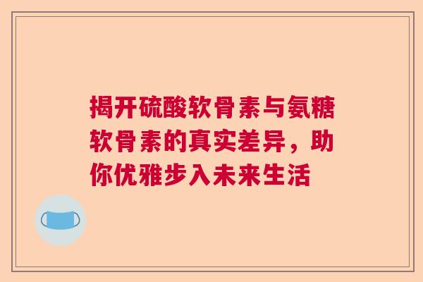 揭开硫酸软骨素与氨糖软骨素的真实差异，助你优雅步入未来生活