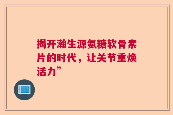揭开瀚生源氨糖软骨素片的时代,让关节重焕活力”