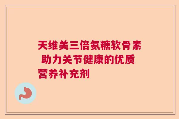 天维美三倍氨糖软骨素 助力关节健康的优质营养补充剂