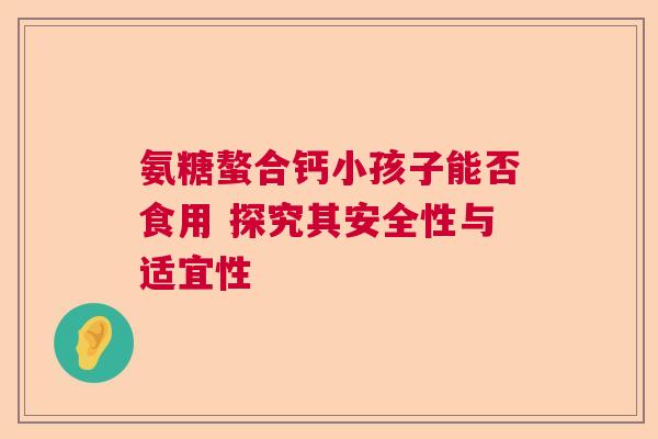 氨糖螯合钙小孩子能否食用 探究其安全性与适宜性 氨糖螯合钙小孩子能否食用 探究其安全性与适宜性