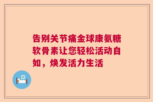 告别关节痛金球康氨糖软骨素让您轻松活动自如，焕发活力生活