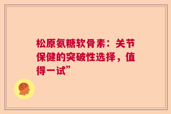 松原氨糖软骨素：关节保健的突破性选择，值得一试”