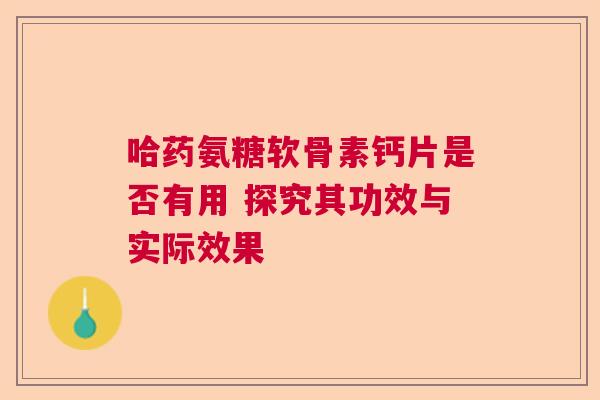 哈药氨糖软骨素钙片是否有用 探究其功效与实际效果