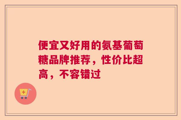 便宜又好用的氨基葡萄糖品牌推荐，性价比超高，不容错过