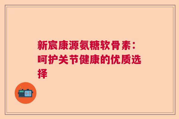 新宸康源氨糖软骨素:呵护关节健康的优质选择