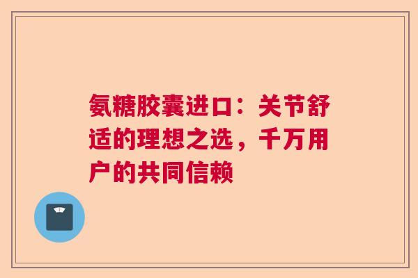 氨糖胶囊进口:关节舒适的理想之选,千万用户的共同信赖 氨糖胶囊进口:关节舒适的理想之选,千万用户的共同信赖