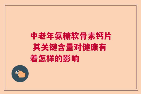 中老年氨糖软骨素钙片 其关键含量对健康有着怎样的影响