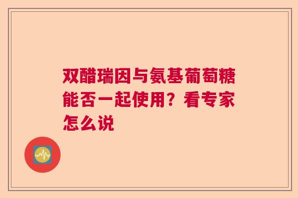 双醋瑞因与氨基葡萄糖能否一起使用？看专家怎么说