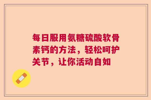 每日服用氨糖硫酸软骨素钙的方法，轻松呵护关节，让你活动自如