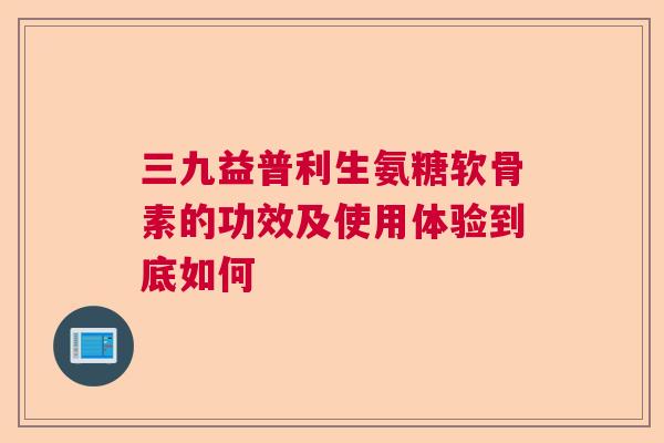 三九益普利生氨糖软骨素的功效及使用体验到底如何 三九益普利生氨糖软骨素的功效及使用体验到底如何