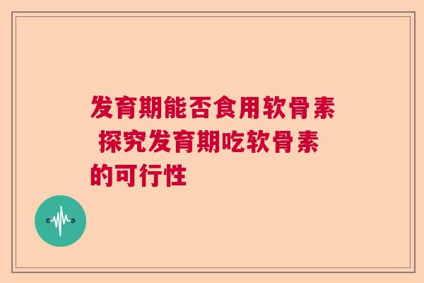 发育期能否食用软骨素 探究发育期吃软骨素的可行性