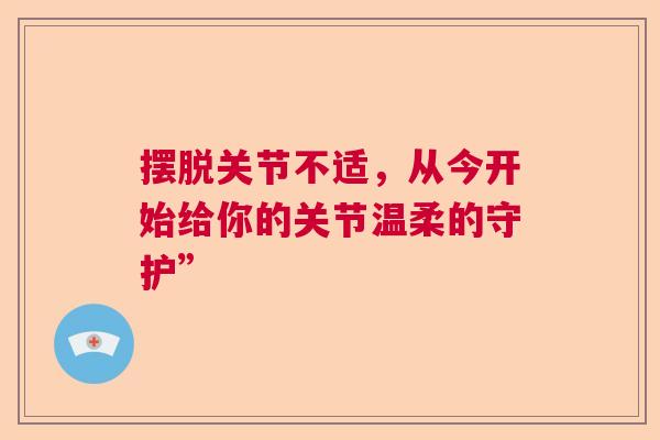 摆脱关节不适，从今开始给你的关节温柔的守护”