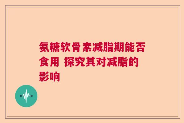 氨糖软骨素减脂期能否食用 探究其对减脂的影响